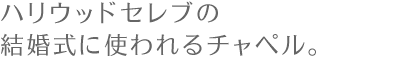 アメリカ西海岸での挙式　～ハリウッドセレブの結婚式に使われるチャペル。～